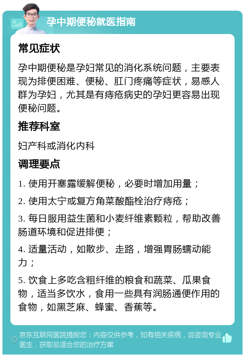 孕中期便秘就医指南 常见症状 孕中期便秘是孕妇常见的消化系统问题，主要表现为排便困难、便秘、肛门疼痛等症状，易感人群为孕妇，尤其是有痔疮病史的孕妇更容易出现便秘问题。 推荐科室 妇产科或消化内科 调理要点 1. 使用开塞露缓解便秘，必要时增加用量； 2. 使用太宁或复方角菜酸酯栓治疗痔疮； 3. 每日服用益生菌和小麦纤维素颗粒，帮助改善肠道环境和促进排便； 4. 适量活动，如散步、走路，增强胃肠蠕动能力； 5. 饮食上多吃含粗纤维的粮食和蔬菜、瓜果食物，适当多饮水，食用一些具有润肠通便作用的食物，如黑芝麻、蜂蜜、香蕉等。