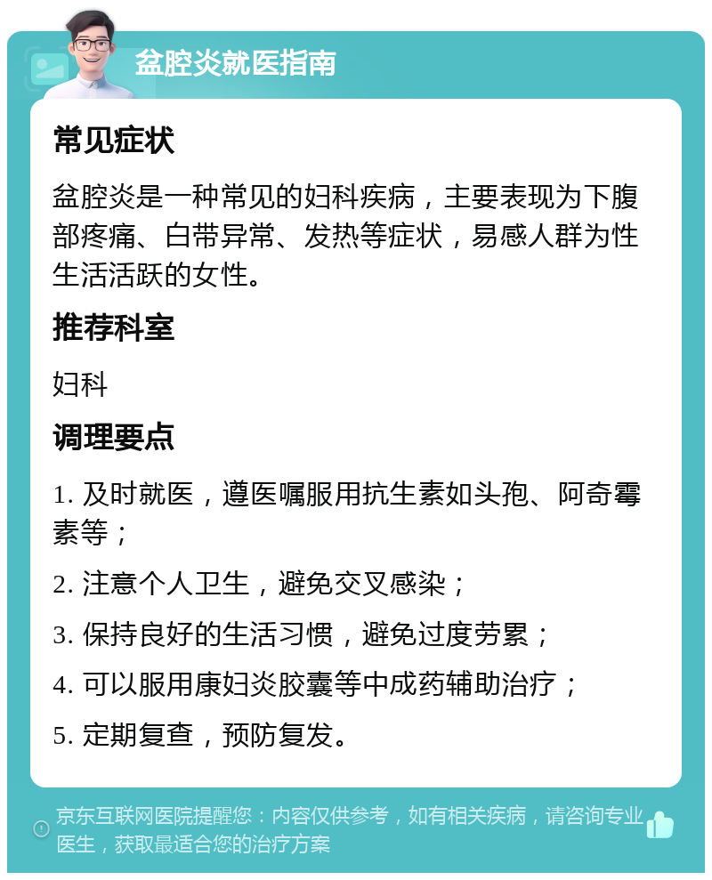 盆腔炎就医指南 常见症状 盆腔炎是一种常见的妇科疾病，主要表现为下腹部疼痛、白带异常、发热等症状，易感人群为性生活活跃的女性。 推荐科室 妇科 调理要点 1. 及时就医，遵医嘱服用抗生素如头孢、阿奇霉素等； 2. 注意个人卫生，避免交叉感染； 3. 保持良好的生活习惯，避免过度劳累； 4. 可以服用康妇炎胶囊等中成药辅助治疗； 5. 定期复查，预防复发。