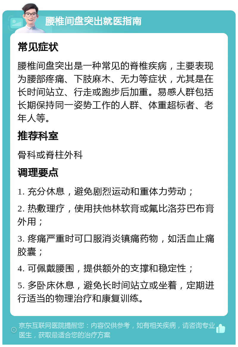 腰椎间盘突出就医指南 常见症状 腰椎间盘突出是一种常见的脊椎疾病，主要表现为腰部疼痛、下肢麻木、无力等症状，尤其是在长时间站立、行走或跑步后加重。易感人群包括长期保持同一姿势工作的人群、体重超标者、老年人等。 推荐科室 骨科或脊柱外科 调理要点 1. 充分休息，避免剧烈运动和重体力劳动； 2. 热敷理疗，使用扶他林软膏或氟比洛芬巴布膏外用； 3. 疼痛严重时可口服消炎镇痛药物，如活血止痛胶囊； 4. 可佩戴腰围，提供额外的支撑和稳定性； 5. 多卧床休息，避免长时间站立或坐着，定期进行适当的物理治疗和康复训练。