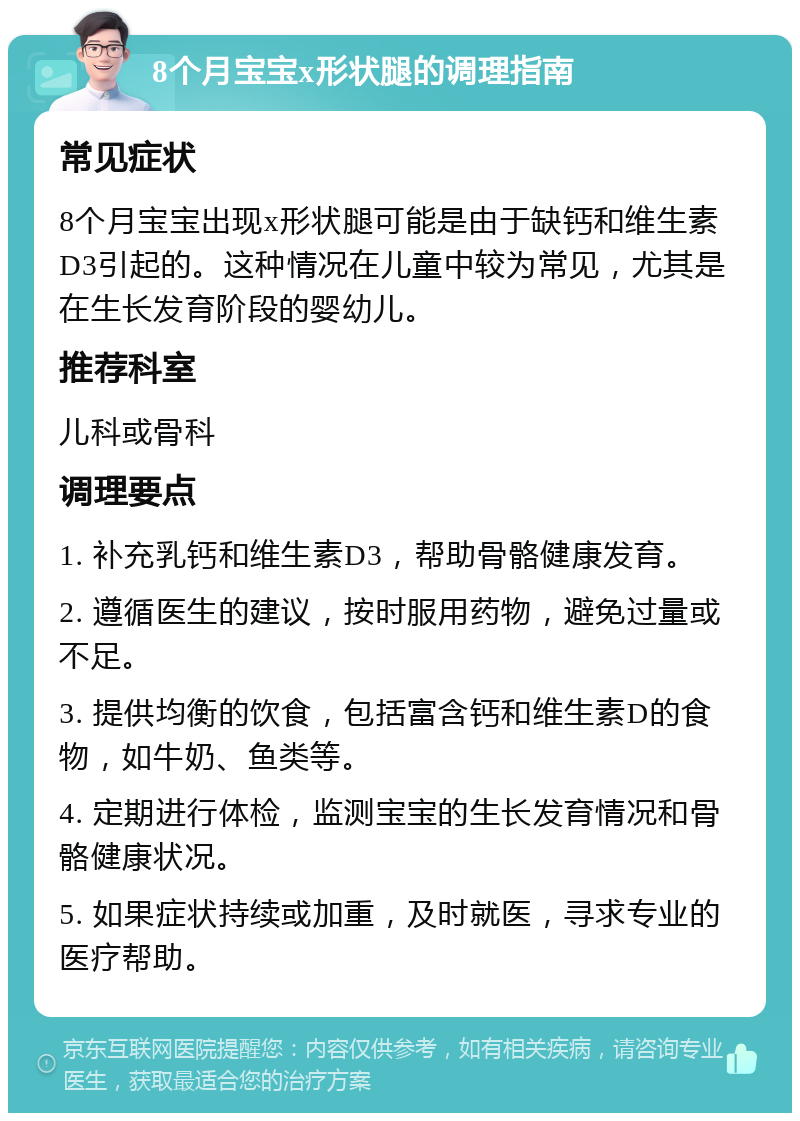 8个月宝宝x形状腿的调理指南 常见症状 8个月宝宝出现x形状腿可能是由于缺钙和维生素D3引起的。这种情况在儿童中较为常见，尤其是在生长发育阶段的婴幼儿。 推荐科室 儿科或骨科 调理要点 1. 补充乳钙和维生素D3，帮助骨骼健康发育。 2. 遵循医生的建议，按时服用药物，避免过量或不足。 3. 提供均衡的饮食，包括富含钙和维生素D的食物，如牛奶、鱼类等。 4. 定期进行体检，监测宝宝的生长发育情况和骨骼健康状况。 5. 如果症状持续或加重，及时就医，寻求专业的医疗帮助。