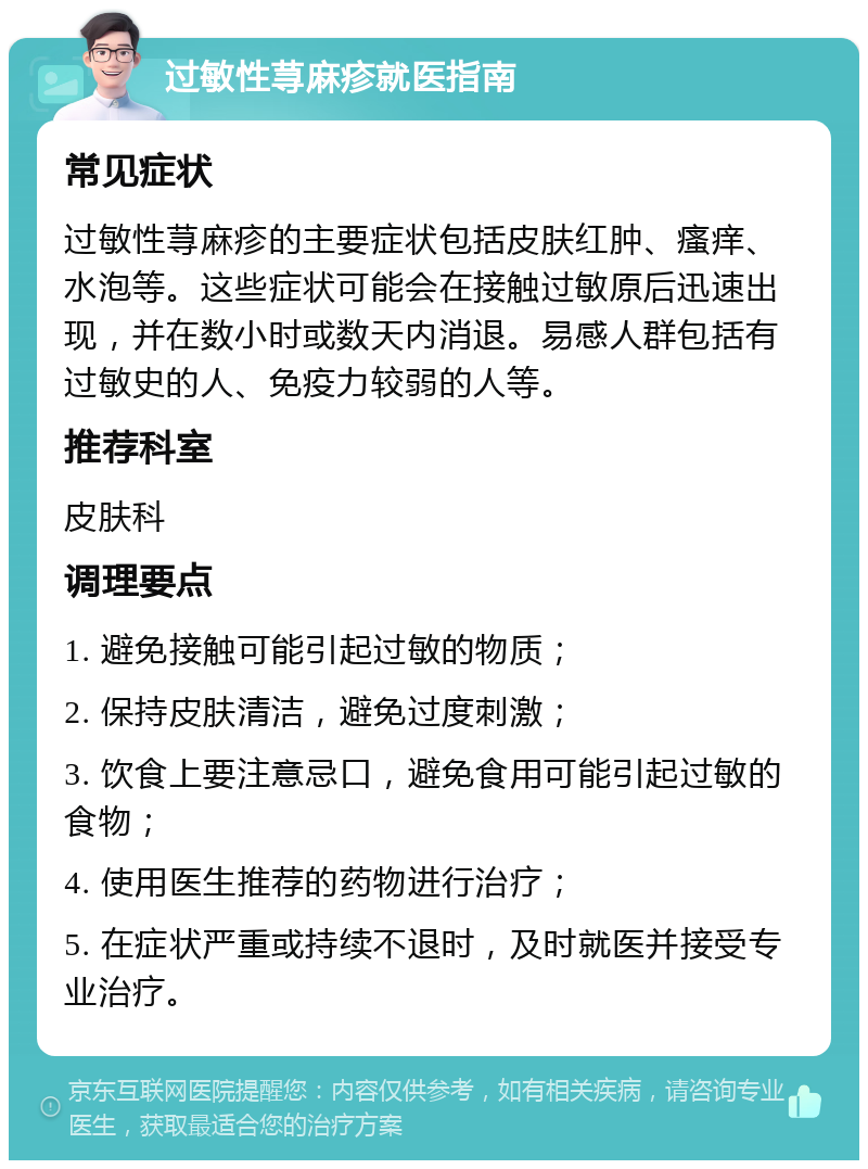 过敏性荨麻疹就医指南 常见症状 过敏性荨麻疹的主要症状包括皮肤红肿、瘙痒、水泡等。这些症状可能会在接触过敏原后迅速出现，并在数小时或数天内消退。易感人群包括有过敏史的人、免疫力较弱的人等。 推荐科室 皮肤科 调理要点 1. 避免接触可能引起过敏的物质； 2. 保持皮肤清洁，避免过度刺激； 3. 饮食上要注意忌口，避免食用可能引起过敏的食物； 4. 使用医生推荐的药物进行治疗； 5. 在症状严重或持续不退时，及时就医并接受专业治疗。