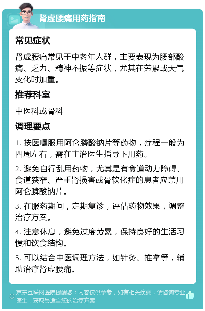 肾虚腰痛用药指南 常见症状 肾虚腰痛常见于中老年人群，主要表现为腰部酸痛、乏力、精神不振等症状，尤其在劳累或天气变化时加重。 推荐科室 中医科或骨科 调理要点 1. 按医嘱服用阿仑膦酸钠片等药物，疗程一般为四周左右，需在主治医生指导下用药。 2. 避免自行乱用药物，尤其是有食道动力障碍、食道狭窄、严重肾损害或骨软化症的患者应禁用阿仑膦酸钠片。 3. 在服药期间，定期复诊，评估药物效果，调整治疗方案。 4. 注意休息，避免过度劳累，保持良好的生活习惯和饮食结构。 5. 可以结合中医调理方法，如针灸、推拿等，辅助治疗肾虚腰痛。