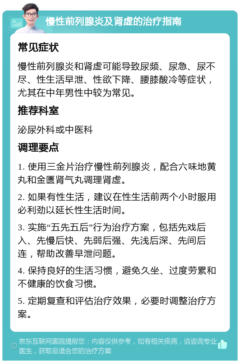 慢性前列腺炎及肾虚的治疗指南 常见症状 慢性前列腺炎和肾虚可能导致尿频、尿急、尿不尽、性生活早泄、性欲下降、腰膝酸冷等症状，尤其在中年男性中较为常见。 推荐科室 泌尿外科或中医科 调理要点 1. 使用三金片治疗慢性前列腺炎，配合六味地黄丸和金匮肾气丸调理肾虚。 2. 如果有性生活，建议在性生活前两个小时服用必利劲以延长性生活时间。 3. 实施“五先五后”行为治疗方案，包括先戏后入、先慢后快、先弱后强、先浅后深、先间后连，帮助改善早泄问题。 4. 保持良好的生活习惯，避免久坐、过度劳累和不健康的饮食习惯。 5. 定期复查和评估治疗效果，必要时调整治疗方案。