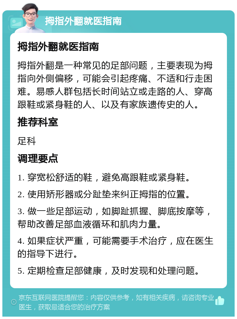 拇指外翻就医指南 拇指外翻就医指南 拇指外翻是一种常见的足部问题，主要表现为拇指向外侧偏移，可能会引起疼痛、不适和行走困难。易感人群包括长时间站立或走路的人、穿高跟鞋或紧身鞋的人、以及有家族遗传史的人。 推荐科室 足科 调理要点 1. 穿宽松舒适的鞋，避免高跟鞋或紧身鞋。 2. 使用矫形器或分趾垫来纠正拇指的位置。 3. 做一些足部运动，如脚趾抓握、脚底按摩等，帮助改善足部血液循环和肌肉力量。 4. 如果症状严重，可能需要手术治疗，应在医生的指导下进行。 5. 定期检查足部健康，及时发现和处理问题。