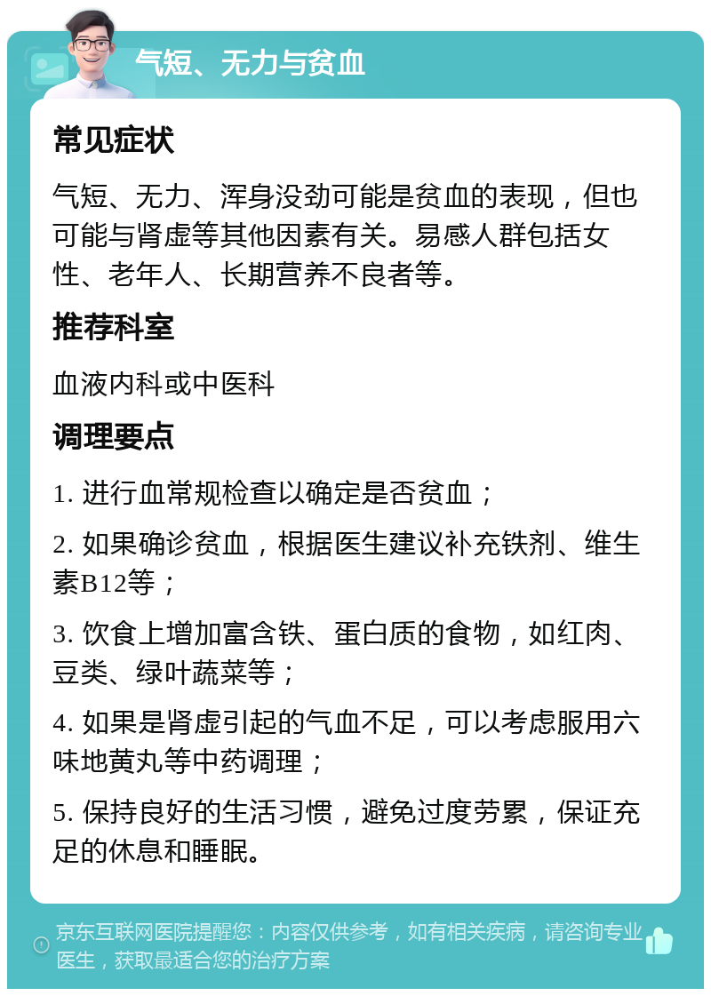 气短、无力与贫血 常见症状 气短、无力、浑身没劲可能是贫血的表现，但也可能与肾虚等其他因素有关。易感人群包括女性、老年人、长期营养不良者等。 推荐科室 血液内科或中医科 调理要点 1. 进行血常规检查以确定是否贫血； 2. 如果确诊贫血，根据医生建议补充铁剂、维生素B12等； 3. 饮食上增加富含铁、蛋白质的食物，如红肉、豆类、绿叶蔬菜等； 4. 如果是肾虚引起的气血不足，可以考虑服用六味地黄丸等中药调理； 5. 保持良好的生活习惯，避免过度劳累，保证充足的休息和睡眠。