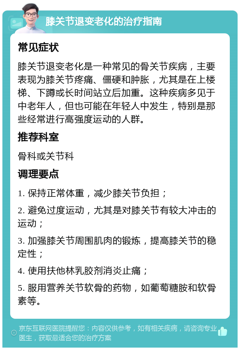 膝关节退变老化的治疗指南 常见症状 膝关节退变老化是一种常见的骨关节疾病，主要表现为膝关节疼痛、僵硬和肿胀，尤其是在上楼梯、下蹲或长时间站立后加重。这种疾病多见于中老年人，但也可能在年轻人中发生，特别是那些经常进行高强度运动的人群。 推荐科室 骨科或关节科 调理要点 1. 保持正常体重，减少膝关节负担； 2. 避免过度运动，尤其是对膝关节有较大冲击的运动； 3. 加强膝关节周围肌肉的锻炼，提高膝关节的稳定性； 4. 使用扶他林乳胶剂消炎止痛； 5. 服用营养关节软骨的药物，如葡萄糖胺和软骨素等。