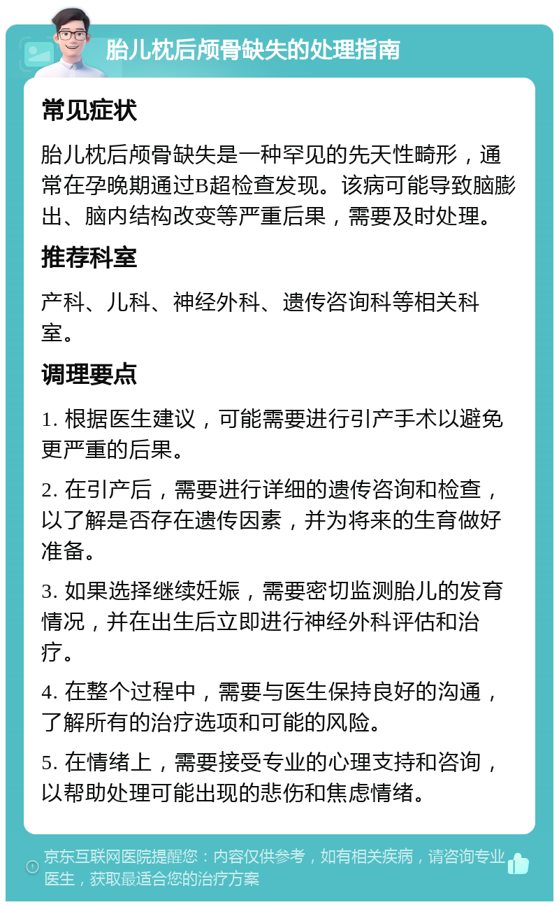 胎儿枕后颅骨缺失的处理指南 常见症状 胎儿枕后颅骨缺失是一种罕见的先天性畸形，通常在孕晚期通过B超检查发现。该病可能导致脑膨出、脑内结构改变等严重后果，需要及时处理。 推荐科室 产科、儿科、神经外科、遗传咨询科等相关科室。 调理要点 1. 根据医生建议，可能需要进行引产手术以避免更严重的后果。 2. 在引产后，需要进行详细的遗传咨询和检查，以了解是否存在遗传因素，并为将来的生育做好准备。 3. 如果选择继续妊娠，需要密切监测胎儿的发育情况，并在出生后立即进行神经外科评估和治疗。 4. 在整个过程中，需要与医生保持良好的沟通，了解所有的治疗选项和可能的风险。 5. 在情绪上，需要接受专业的心理支持和咨询，以帮助处理可能出现的悲伤和焦虑情绪。