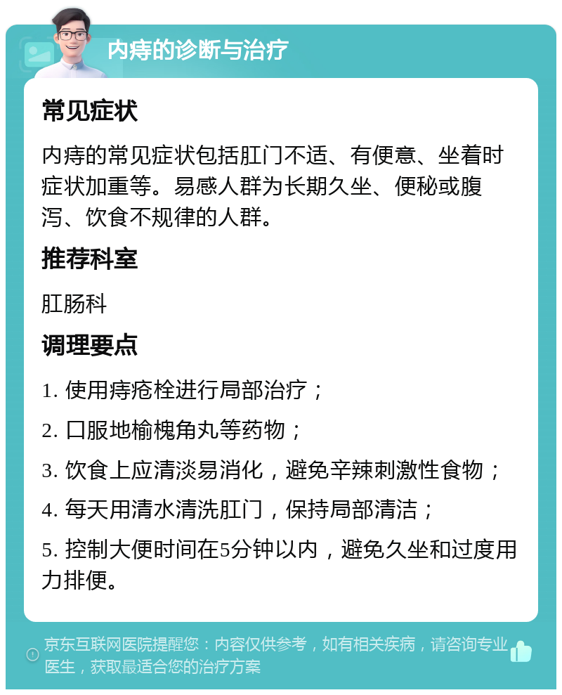 内痔的诊断与治疗 常见症状 内痔的常见症状包括肛门不适、有便意、坐着时症状加重等。易感人群为长期久坐、便秘或腹泻、饮食不规律的人群。 推荐科室 肛肠科 调理要点 1. 使用痔疮栓进行局部治疗； 2. 口服地榆槐角丸等药物； 3. 饮食上应清淡易消化，避免辛辣刺激性食物； 4. 每天用清水清洗肛门，保持局部清洁； 5. 控制大便时间在5分钟以内，避免久坐和过度用力排便。