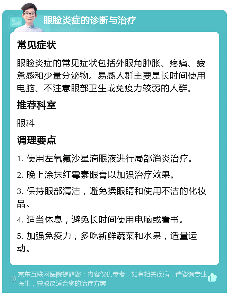 眼睑炎症的诊断与治疗 常见症状 眼睑炎症的常见症状包括外眼角肿胀、疼痛、疲惫感和少量分泌物。易感人群主要是长时间使用电脑、不注意眼部卫生或免疫力较弱的人群。 推荐科室 眼科 调理要点 1. 使用左氧氟沙星滴眼液进行局部消炎治疗。 2. 晚上涂抹红霉素眼膏以加强治疗效果。 3. 保持眼部清洁，避免揉眼睛和使用不洁的化妆品。 4. 适当休息，避免长时间使用电脑或看书。 5. 加强免疫力，多吃新鲜蔬菜和水果，适量运动。