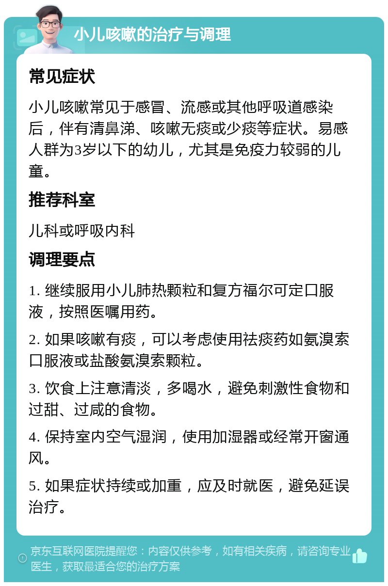 小儿咳嗽的治疗与调理 常见症状 小儿咳嗽常见于感冒、流感或其他呼吸道感染后，伴有清鼻涕、咳嗽无痰或少痰等症状。易感人群为3岁以下的幼儿，尤其是免疫力较弱的儿童。 推荐科室 儿科或呼吸内科 调理要点 1. 继续服用小儿肺热颗粒和复方福尔可定口服液，按照医嘱用药。 2. 如果咳嗽有痰，可以考虑使用祛痰药如氨溴索口服液或盐酸氨溴索颗粒。 3. 饮食上注意清淡，多喝水，避免刺激性食物和过甜、过咸的食物。 4. 保持室内空气湿润，使用加湿器或经常开窗通风。 5. 如果症状持续或加重，应及时就医，避免延误治疗。