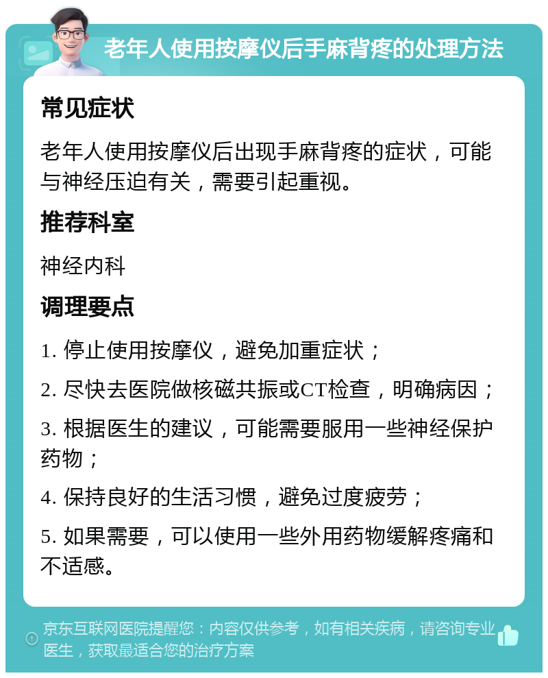 老年人使用按摩仪后手麻背疼的处理方法 常见症状 老年人使用按摩仪后出现手麻背疼的症状，可能与神经压迫有关，需要引起重视。 推荐科室 神经内科 调理要点 1. 停止使用按摩仪，避免加重症状； 2. 尽快去医院做核磁共振或CT检查，明确病因； 3. 根据医生的建议，可能需要服用一些神经保护药物； 4. 保持良好的生活习惯，避免过度疲劳； 5. 如果需要，可以使用一些外用药物缓解疼痛和不适感。