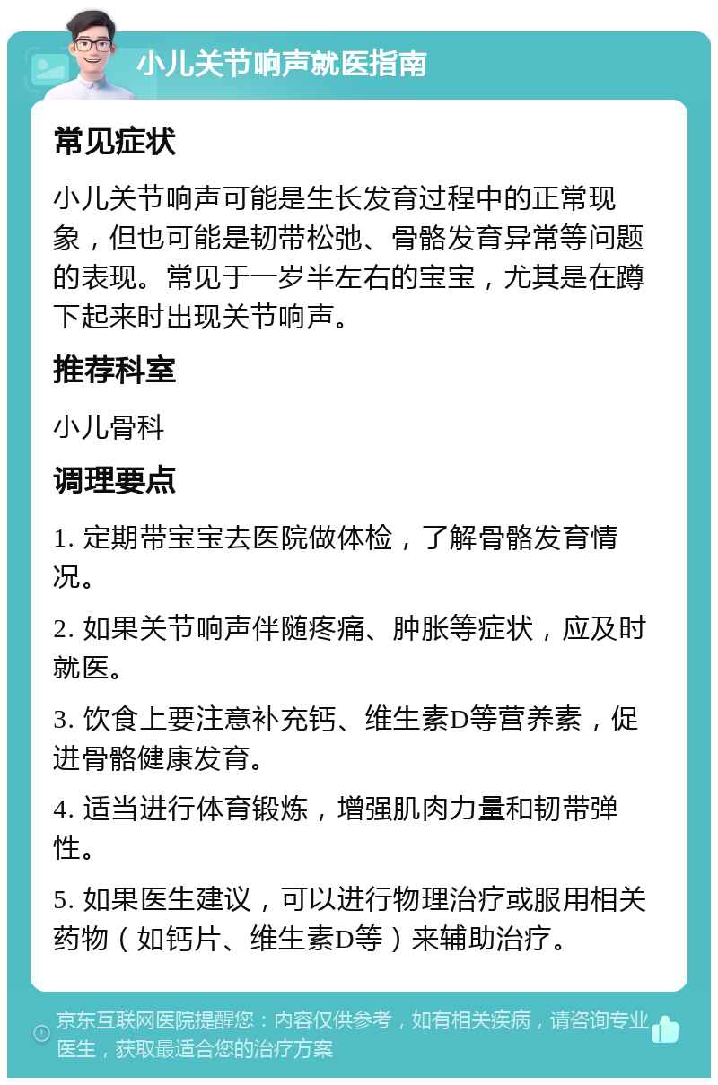 小儿关节响声就医指南 常见症状 小儿关节响声可能是生长发育过程中的正常现象，但也可能是韧带松弛、骨骼发育异常等问题的表现。常见于一岁半左右的宝宝，尤其是在蹲下起来时出现关节响声。 推荐科室 小儿骨科 调理要点 1. 定期带宝宝去医院做体检，了解骨骼发育情况。 2. 如果关节响声伴随疼痛、肿胀等症状，应及时就医。 3. 饮食上要注意补充钙、维生素D等营养素，促进骨骼健康发育。 4. 适当进行体育锻炼，增强肌肉力量和韧带弹性。 5. 如果医生建议，可以进行物理治疗或服用相关药物（如钙片、维生素D等）来辅助治疗。