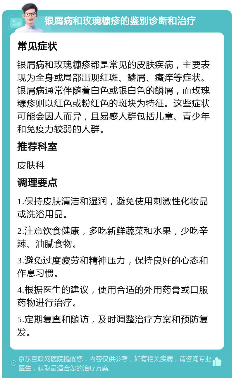 银屑病和玫瑰糠疹的鉴别诊断和治疗 常见症状 银屑病和玫瑰糠疹都是常见的皮肤疾病，主要表现为全身或局部出现红斑、鳞屑、瘙痒等症状。银屑病通常伴随着白色或银白色的鳞屑，而玫瑰糠疹则以红色或粉红色的斑块为特征。这些症状可能会因人而异，且易感人群包括儿童、青少年和免疫力较弱的人群。 推荐科室 皮肤科 调理要点 1.保持皮肤清洁和湿润，避免使用刺激性化妆品或洗浴用品。 2.注意饮食健康，多吃新鲜蔬菜和水果，少吃辛辣、油腻食物。 3.避免过度疲劳和精神压力，保持良好的心态和作息习惯。 4.根据医生的建议，使用合适的外用药膏或口服药物进行治疗。 5.定期复查和随访，及时调整治疗方案和预防复发。