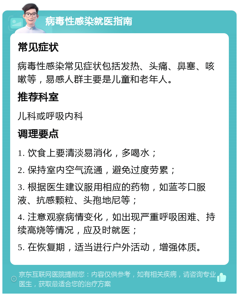 病毒性感染就医指南 常见症状 病毒性感染常见症状包括发热、头痛、鼻塞、咳嗽等，易感人群主要是儿童和老年人。 推荐科室 儿科或呼吸内科 调理要点 1. 饮食上要清淡易消化，多喝水； 2. 保持室内空气流通，避免过度劳累； 3. 根据医生建议服用相应的药物，如蓝芩口服液、抗感颗粒、头孢地尼等； 4. 注意观察病情变化，如出现严重呼吸困难、持续高烧等情况，应及时就医； 5. 在恢复期，适当进行户外活动，增强体质。