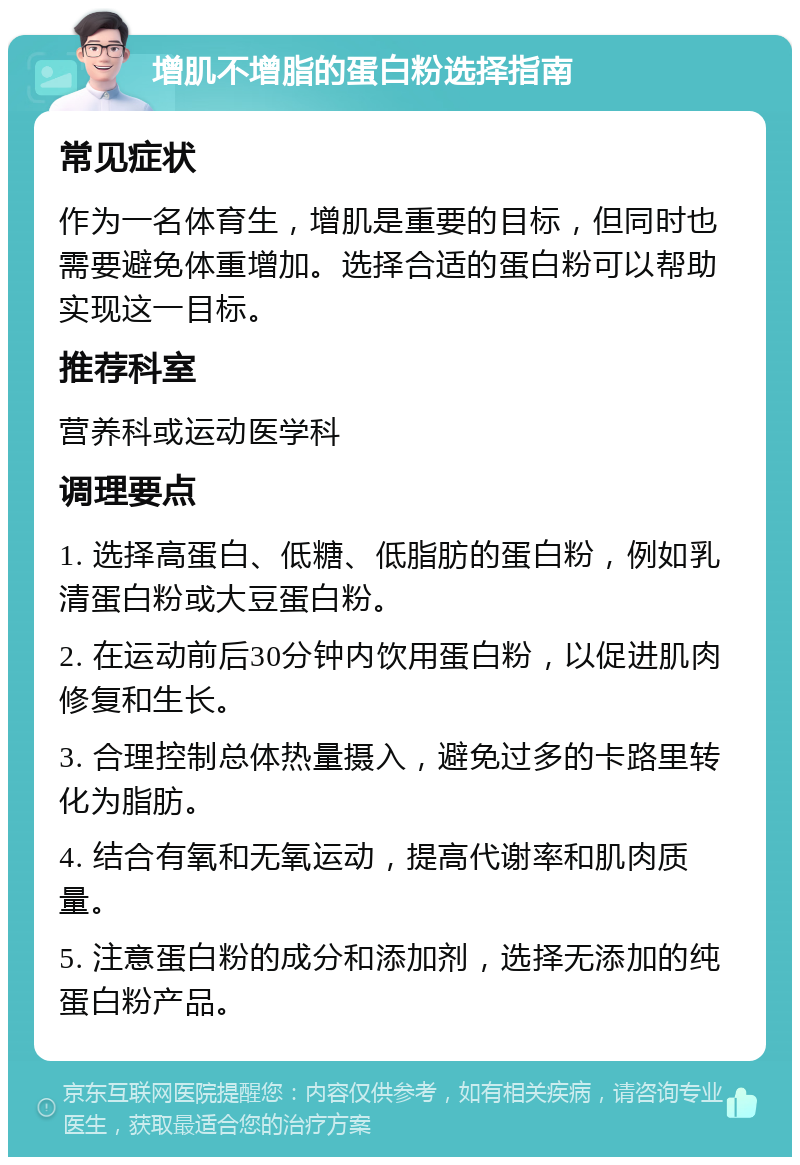 增肌不增脂的蛋白粉选择指南 常见症状 作为一名体育生，增肌是重要的目标，但同时也需要避免体重增加。选择合适的蛋白粉可以帮助实现这一目标。 推荐科室 营养科或运动医学科 调理要点 1. 选择高蛋白、低糖、低脂肪的蛋白粉，例如乳清蛋白粉或大豆蛋白粉。 2. 在运动前后30分钟内饮用蛋白粉，以促进肌肉修复和生长。 3. 合理控制总体热量摄入，避免过多的卡路里转化为脂肪。 4. 结合有氧和无氧运动，提高代谢率和肌肉质量。 5. 注意蛋白粉的成分和添加剂，选择无添加的纯蛋白粉产品。