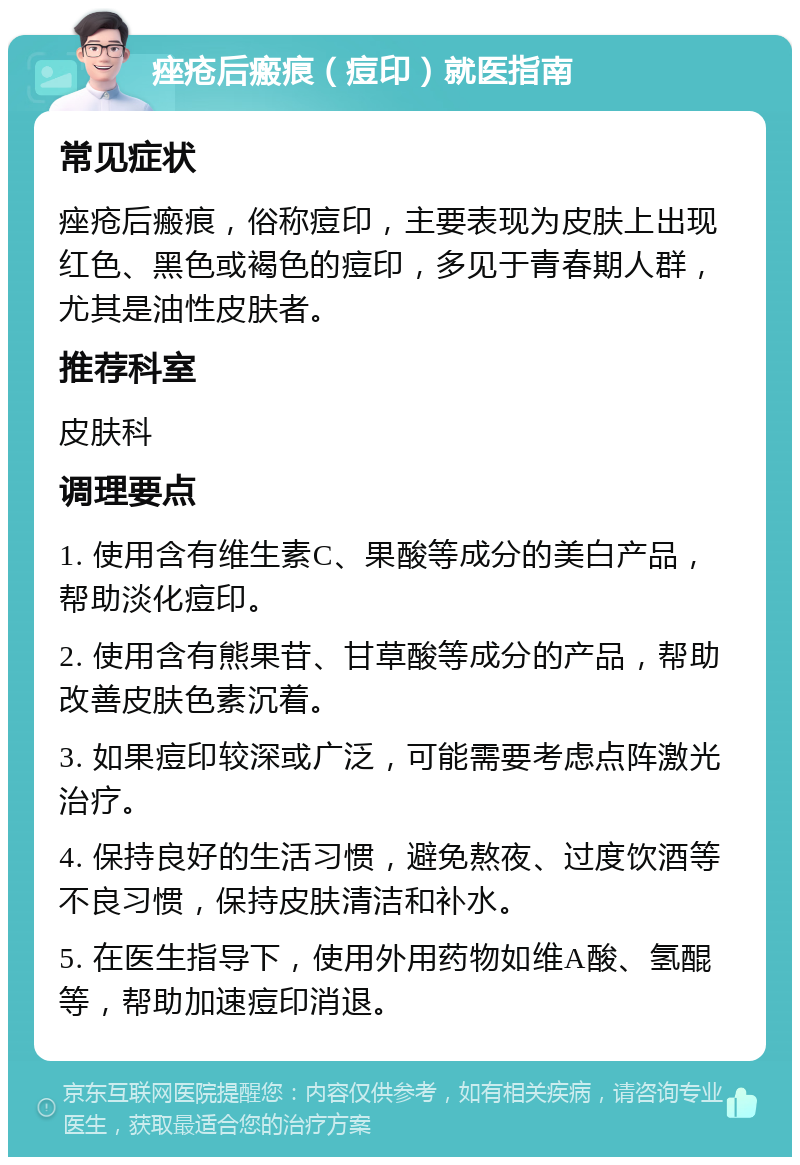 痤疮后瘢痕（痘印）就医指南 常见症状 痤疮后瘢痕，俗称痘印，主要表现为皮肤上出现红色、黑色或褐色的痘印，多见于青春期人群，尤其是油性皮肤者。 推荐科室 皮肤科 调理要点 1. 使用含有维生素C、果酸等成分的美白产品，帮助淡化痘印。 2. 使用含有熊果苷、甘草酸等成分的产品，帮助改善皮肤色素沉着。 3. 如果痘印较深或广泛，可能需要考虑点阵激光治疗。 4. 保持良好的生活习惯，避免熬夜、过度饮酒等不良习惯，保持皮肤清洁和补水。 5. 在医生指导下，使用外用药物如维A酸、氢醌等，帮助加速痘印消退。