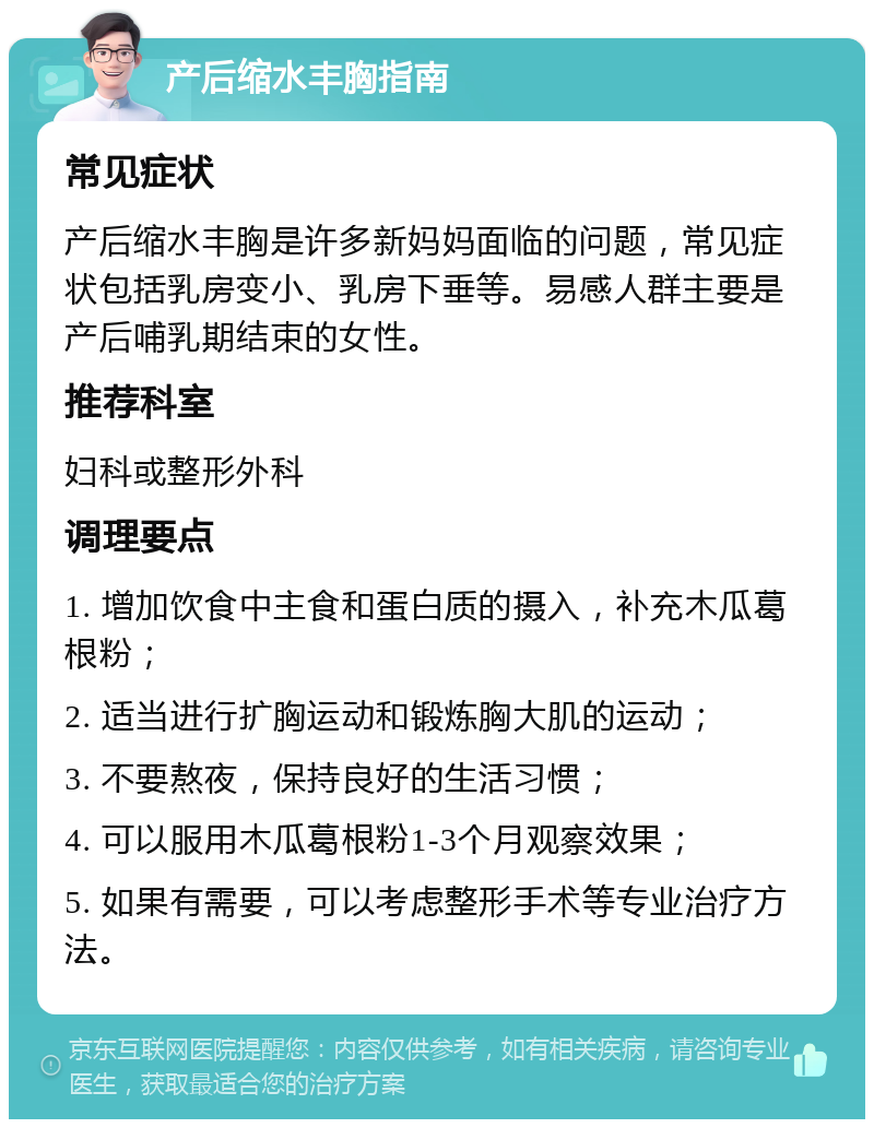 产后缩水丰胸指南 常见症状 产后缩水丰胸是许多新妈妈面临的问题，常见症状包括乳房变小、乳房下垂等。易感人群主要是产后哺乳期结束的女性。 推荐科室 妇科或整形外科 调理要点 1. 增加饮食中主食和蛋白质的摄入，补充木瓜葛根粉； 2. 适当进行扩胸运动和锻炼胸大肌的运动； 3. 不要熬夜，保持良好的生活习惯； 4. 可以服用木瓜葛根粉1-3个月观察效果； 5. 如果有需要，可以考虑整形手术等专业治疗方法。