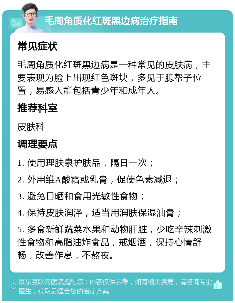 毛周角质化红斑黑边病治疗指南 常见症状 毛周角质化红斑黑边病是一种常见的皮肤病，主要表现为脸上出现红色斑块，多见于腮帮子位置，易感人群包括青少年和成年人。 推荐科室 皮肤科 调理要点 1. 使用理肤泉护肤品，隔日一次； 2. 外用维A酸霜或乳膏，促使色素减退； 3. 避免日晒和食用光敏性食物； 4. 保持皮肤润泽，适当用润肤保湿油膏； 5. 多食新鲜蔬菜水果和动物肝脏，少吃辛辣刺激性食物和高脂油炸食品，戒烟酒，保持心情舒畅，改善作息，不熬夜。