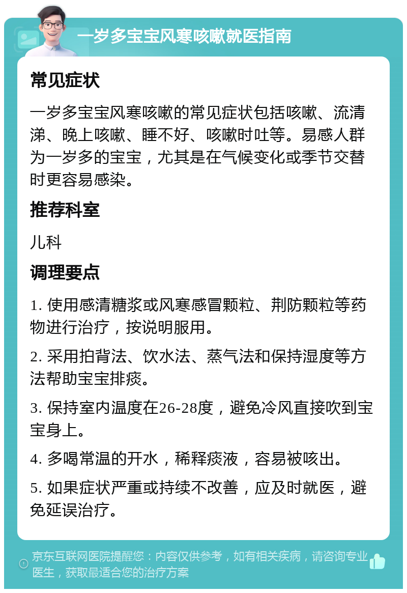 一岁多宝宝风寒咳嗽就医指南 常见症状 一岁多宝宝风寒咳嗽的常见症状包括咳嗽、流清涕、晚上咳嗽、睡不好、咳嗽时吐等。易感人群为一岁多的宝宝，尤其是在气候变化或季节交替时更容易感染。 推荐科室 儿科 调理要点 1. 使用感清糖浆或风寒感冒颗粒、荆防颗粒等药物进行治疗，按说明服用。 2. 采用拍背法、饮水法、蒸气法和保持湿度等方法帮助宝宝排痰。 3. 保持室内温度在26-28度，避免冷风直接吹到宝宝身上。 4. 多喝常温的开水，稀释痰液，容易被咳出。 5. 如果症状严重或持续不改善，应及时就医，避免延误治疗。