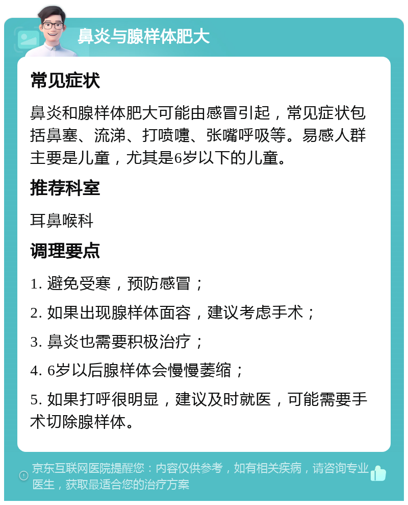 鼻炎与腺样体肥大 常见症状 鼻炎和腺样体肥大可能由感冒引起，常见症状包括鼻塞、流涕、打喷嚏、张嘴呼吸等。易感人群主要是儿童，尤其是6岁以下的儿童。 推荐科室 耳鼻喉科 调理要点 1. 避免受寒，预防感冒； 2. 如果出现腺样体面容，建议考虑手术； 3. 鼻炎也需要积极治疗； 4. 6岁以后腺样体会慢慢萎缩； 5. 如果打呼很明显，建议及时就医，可能需要手术切除腺样体。