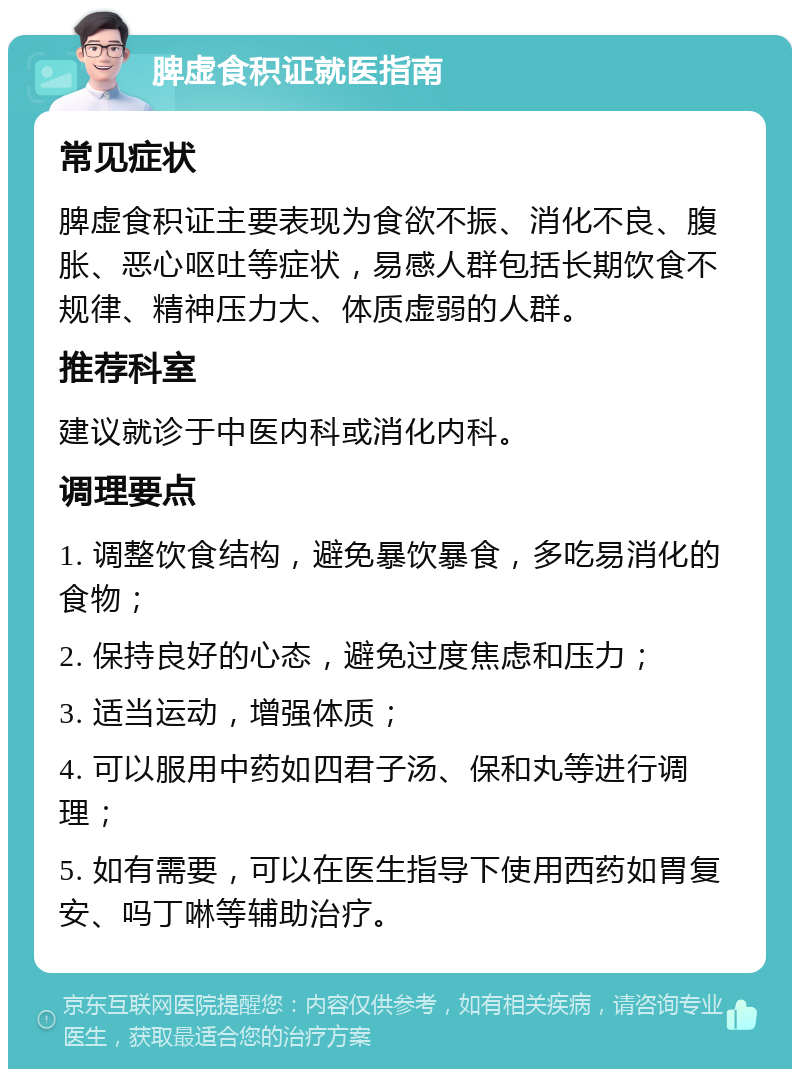 脾虚食积证就医指南 常见症状 脾虚食积证主要表现为食欲不振、消化不良、腹胀、恶心呕吐等症状，易感人群包括长期饮食不规律、精神压力大、体质虚弱的人群。 推荐科室 建议就诊于中医内科或消化内科。 调理要点 1. 调整饮食结构，避免暴饮暴食，多吃易消化的食物； 2. 保持良好的心态，避免过度焦虑和压力； 3. 适当运动，增强体质； 4. 可以服用中药如四君子汤、保和丸等进行调理； 5. 如有需要，可以在医生指导下使用西药如胃复安、吗丁啉等辅助治疗。