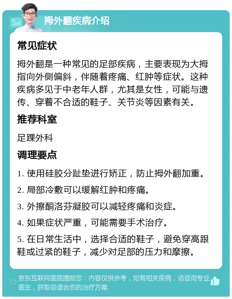 拇外翻疾病介绍 常见症状 拇外翻是一种常见的足部疾病，主要表现为大拇指向外侧偏斜，伴随着疼痛、红肿等症状。这种疾病多见于中老年人群，尤其是女性，可能与遗传、穿着不合适的鞋子、关节炎等因素有关。 推荐科室 足踝外科 调理要点 1. 使用硅胶分趾垫进行矫正，防止拇外翻加重。 2. 局部冷敷可以缓解红肿和疼痛。 3. 外擦酮洛芬凝胶可以减轻疼痛和炎症。 4. 如果症状严重，可能需要手术治疗。 5. 在日常生活中，选择合适的鞋子，避免穿高跟鞋或过紧的鞋子，减少对足部的压力和摩擦。