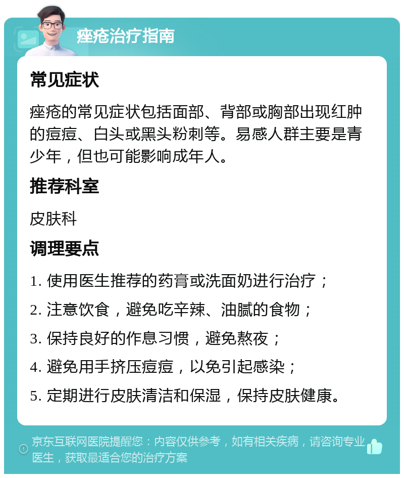 痤疮治疗指南 常见症状 痤疮的常见症状包括面部、背部或胸部出现红肿的痘痘、白头或黑头粉刺等。易感人群主要是青少年，但也可能影响成年人。 推荐科室 皮肤科 调理要点 1. 使用医生推荐的药膏或洗面奶进行治疗； 2. 注意饮食，避免吃辛辣、油腻的食物； 3. 保持良好的作息习惯，避免熬夜； 4. 避免用手挤压痘痘，以免引起感染； 5. 定期进行皮肤清洁和保湿，保持皮肤健康。