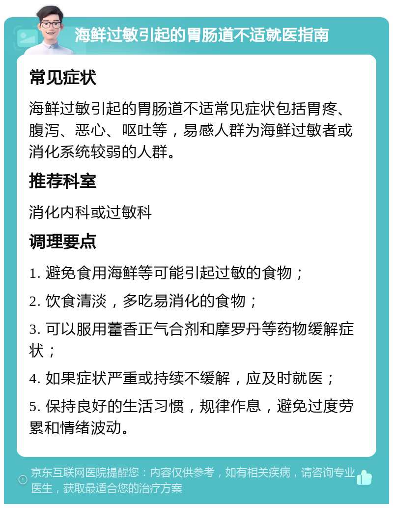 海鲜过敏引起的胃肠道不适就医指南 常见症状 海鲜过敏引起的胃肠道不适常见症状包括胃疼、腹泻、恶心、呕吐等，易感人群为海鲜过敏者或消化系统较弱的人群。 推荐科室 消化内科或过敏科 调理要点 1. 避免食用海鲜等可能引起过敏的食物； 2. 饮食清淡，多吃易消化的食物； 3. 可以服用藿香正气合剂和摩罗丹等药物缓解症状； 4. 如果症状严重或持续不缓解，应及时就医； 5. 保持良好的生活习惯，规律作息，避免过度劳累和情绪波动。