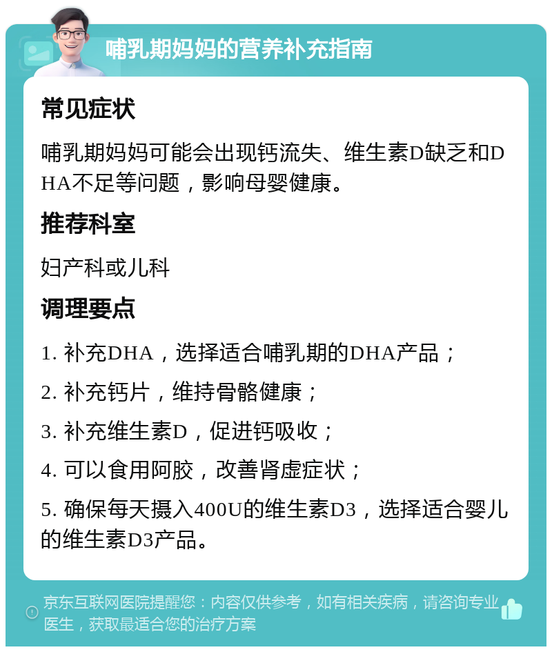 哺乳期妈妈的营养补充指南 常见症状 哺乳期妈妈可能会出现钙流失、维生素D缺乏和DHA不足等问题，影响母婴健康。 推荐科室 妇产科或儿科 调理要点 1. 补充DHA，选择适合哺乳期的DHA产品； 2. 补充钙片，维持骨骼健康； 3. 补充维生素D，促进钙吸收； 4. 可以食用阿胶，改善肾虚症状； 5. 确保每天摄入400U的维生素D3，选择适合婴儿的维生素D3产品。