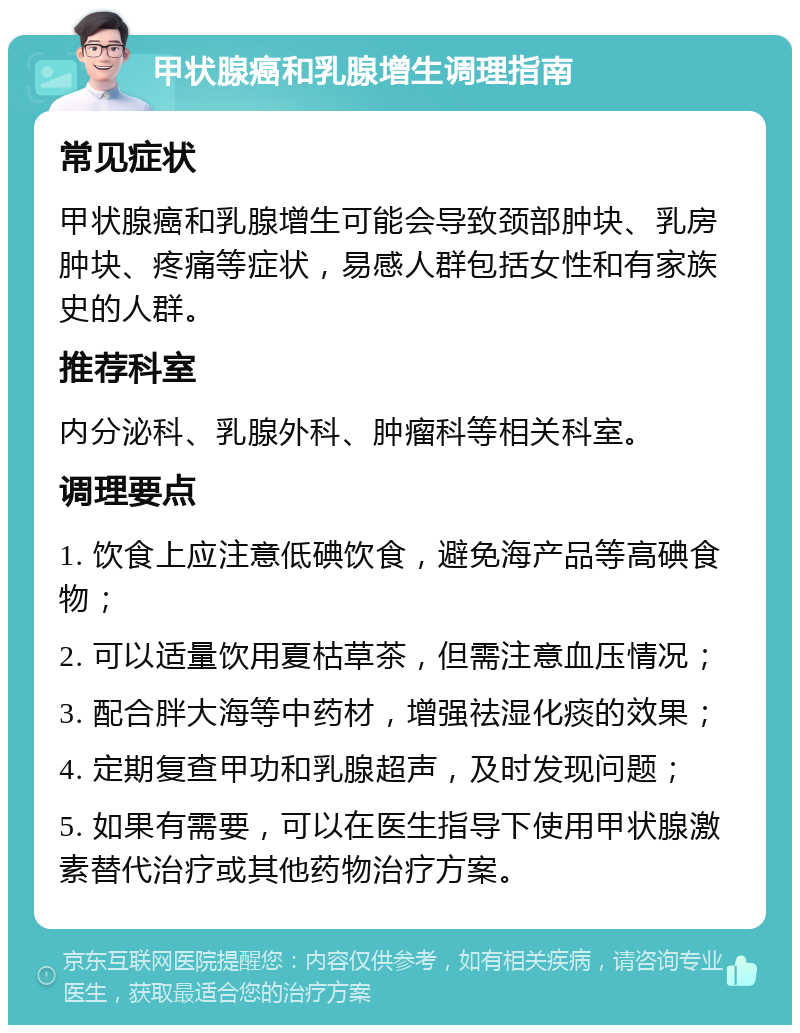 甲状腺癌和乳腺增生调理指南 常见症状 甲状腺癌和乳腺增生可能会导致颈部肿块、乳房肿块、疼痛等症状，易感人群包括女性和有家族史的人群。 推荐科室 内分泌科、乳腺外科、肿瘤科等相关科室。 调理要点 1. 饮食上应注意低碘饮食，避免海产品等高碘食物； 2. 可以适量饮用夏枯草茶，但需注意血压情况； 3. 配合胖大海等中药材，增强祛湿化痰的效果； 4. 定期复查甲功和乳腺超声，及时发现问题； 5. 如果有需要，可以在医生指导下使用甲状腺激素替代治疗或其他药物治疗方案。