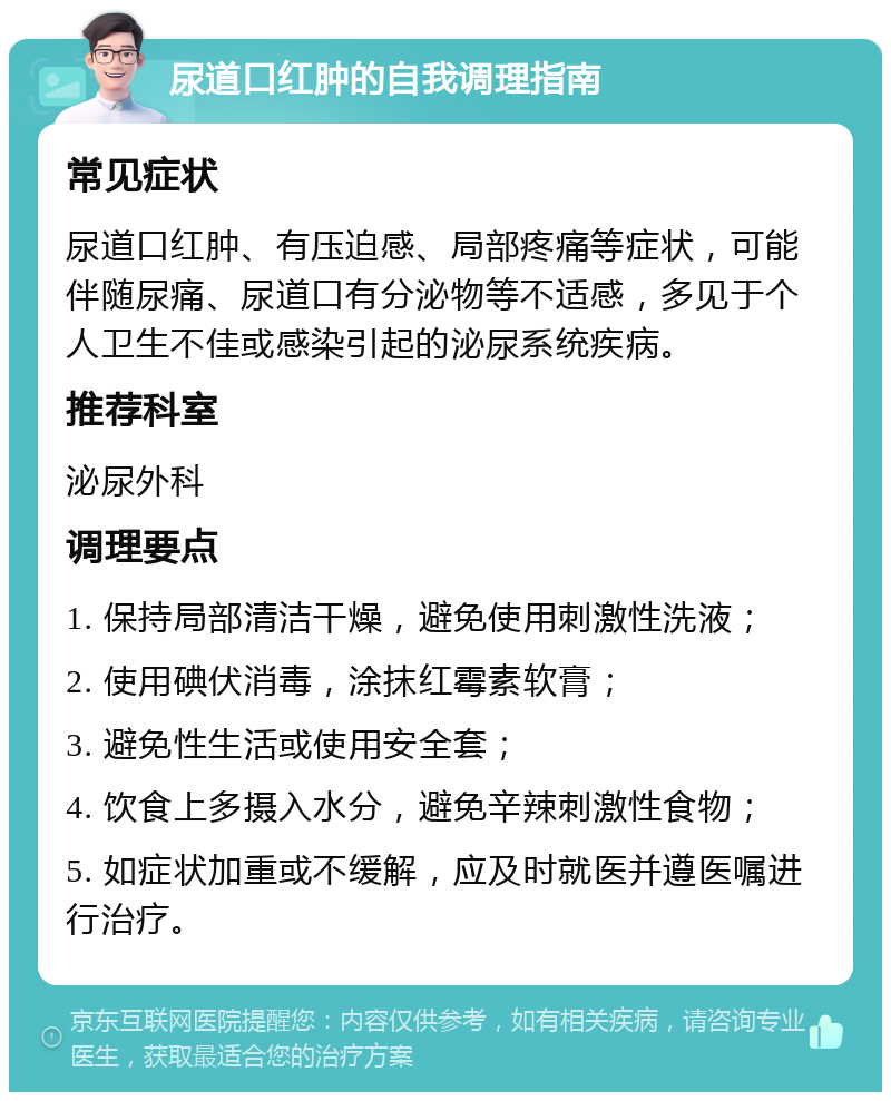 尿道口红肿的自我调理指南 常见症状 尿道口红肿、有压迫感、局部疼痛等症状，可能伴随尿痛、尿道口有分泌物等不适感，多见于个人卫生不佳或感染引起的泌尿系统疾病。 推荐科室 泌尿外科 调理要点 1. 保持局部清洁干燥，避免使用刺激性洗液； 2. 使用碘伏消毒，涂抹红霉素软膏； 3. 避免性生活或使用安全套； 4. 饮食上多摄入水分，避免辛辣刺激性食物； 5. 如症状加重或不缓解，应及时就医并遵医嘱进行治疗。