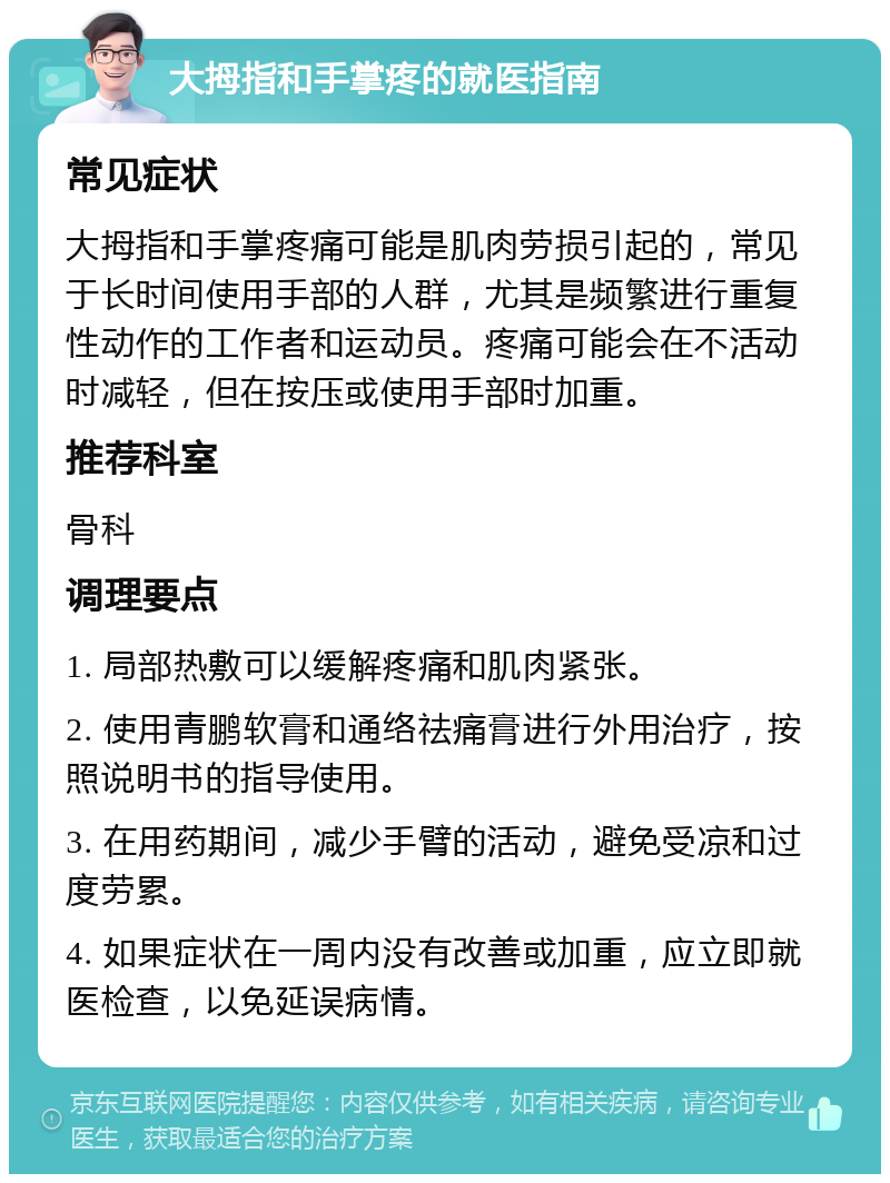 大拇指和手掌疼的就医指南 常见症状 大拇指和手掌疼痛可能是肌肉劳损引起的，常见于长时间使用手部的人群，尤其是频繁进行重复性动作的工作者和运动员。疼痛可能会在不活动时减轻，但在按压或使用手部时加重。 推荐科室 骨科 调理要点 1. 局部热敷可以缓解疼痛和肌肉紧张。 2. 使用青鹏软膏和通络祛痛膏进行外用治疗，按照说明书的指导使用。 3. 在用药期间，减少手臂的活动，避免受凉和过度劳累。 4. 如果症状在一周内没有改善或加重，应立即就医检查，以免延误病情。