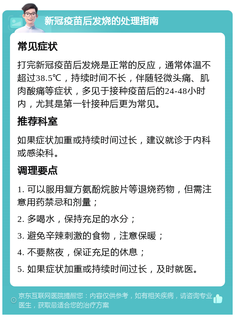 新冠疫苗后发烧的处理指南 常见症状 打完新冠疫苗后发烧是正常的反应，通常体温不超过38.5℃，持续时间不长，伴随轻微头痛、肌肉酸痛等症状，多见于接种疫苗后的24-48小时内，尤其是第一针接种后更为常见。 推荐科室 如果症状加重或持续时间过长，建议就诊于内科或感染科。 调理要点 1. 可以服用复方氨酚烷胺片等退烧药物，但需注意用药禁忌和剂量； 2. 多喝水，保持充足的水分； 3. 避免辛辣刺激的食物，注意保暖； 4. 不要熬夜，保证充足的休息； 5. 如果症状加重或持续时间过长，及时就医。