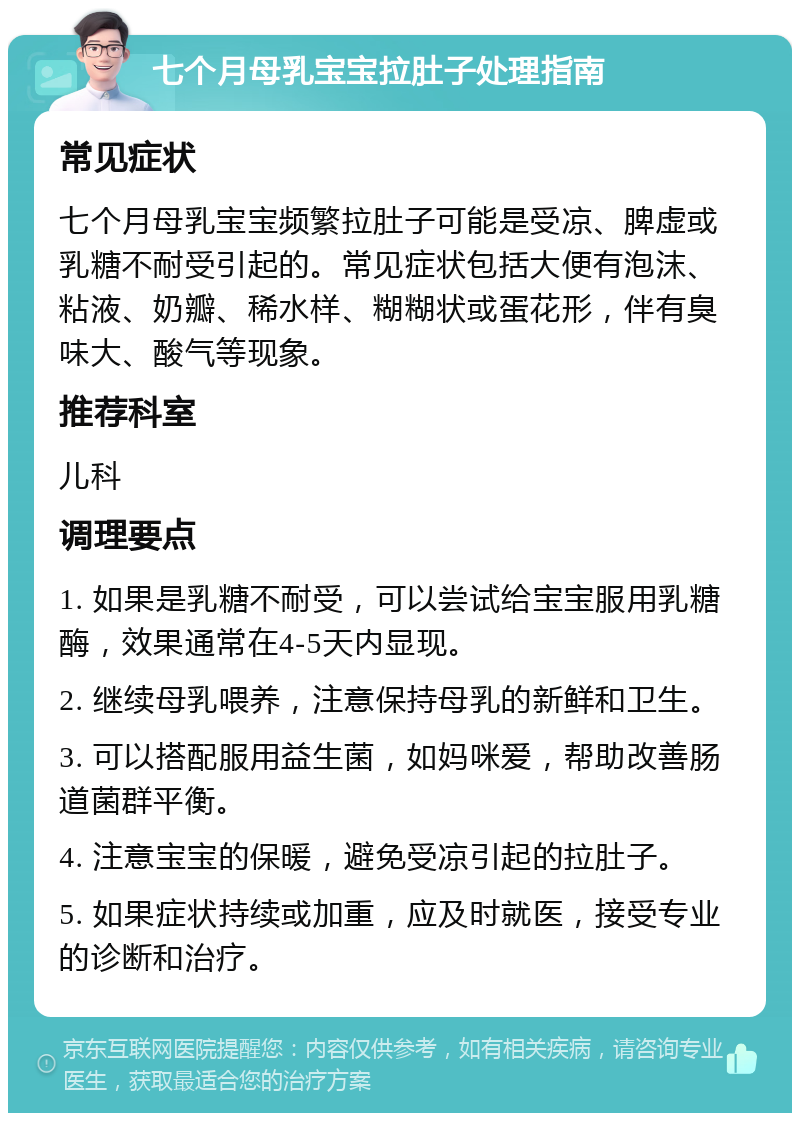 七个月母乳宝宝拉肚子处理指南 常见症状 七个月母乳宝宝频繁拉肚子可能是受凉、脾虚或乳糖不耐受引起的。常见症状包括大便有泡沫、粘液、奶瓣、稀水样、糊糊状或蛋花形，伴有臭味大、酸气等现象。 推荐科室 儿科 调理要点 1. 如果是乳糖不耐受，可以尝试给宝宝服用乳糖酶，效果通常在4-5天内显现。 2. 继续母乳喂养，注意保持母乳的新鲜和卫生。 3. 可以搭配服用益生菌，如妈咪爱，帮助改善肠道菌群平衡。 4. 注意宝宝的保暖，避免受凉引起的拉肚子。 5. 如果症状持续或加重，应及时就医，接受专业的诊断和治疗。