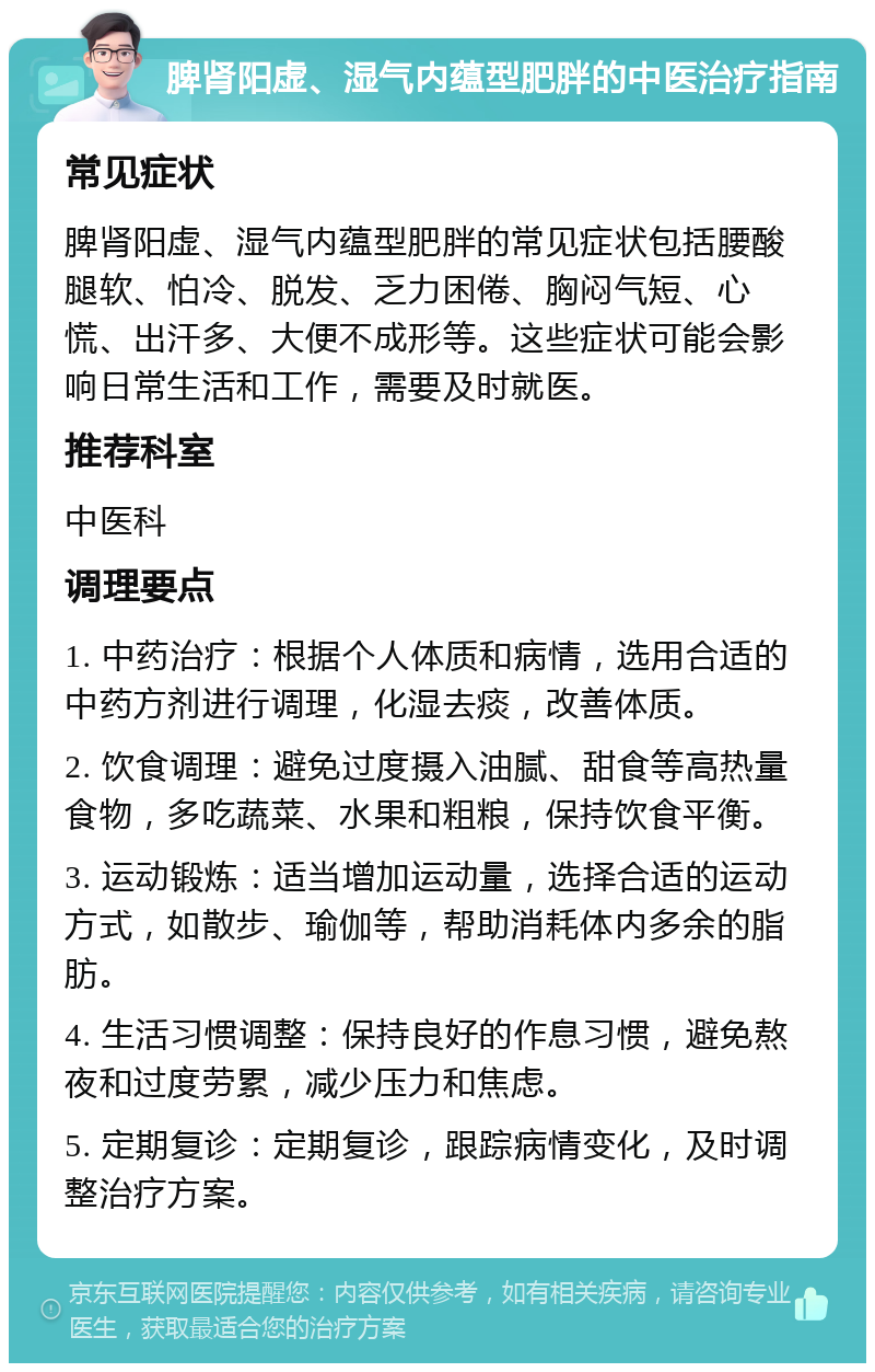 脾肾阳虚、湿气内蕴型肥胖的中医治疗指南 常见症状 脾肾阳虚、湿气内蕴型肥胖的常见症状包括腰酸腿软、怕冷、脱发、乏力困倦、胸闷气短、心慌、出汗多、大便不成形等。这些症状可能会影响日常生活和工作，需要及时就医。 推荐科室 中医科 调理要点 1. 中药治疗：根据个人体质和病情，选用合适的中药方剂进行调理，化湿去痰，改善体质。 2. 饮食调理：避免过度摄入油腻、甜食等高热量食物，多吃蔬菜、水果和粗粮，保持饮食平衡。 3. 运动锻炼：适当增加运动量，选择合适的运动方式，如散步、瑜伽等，帮助消耗体内多余的脂肪。 4. 生活习惯调整：保持良好的作息习惯，避免熬夜和过度劳累，减少压力和焦虑。 5. 定期复诊：定期复诊，跟踪病情变化，及时调整治疗方案。