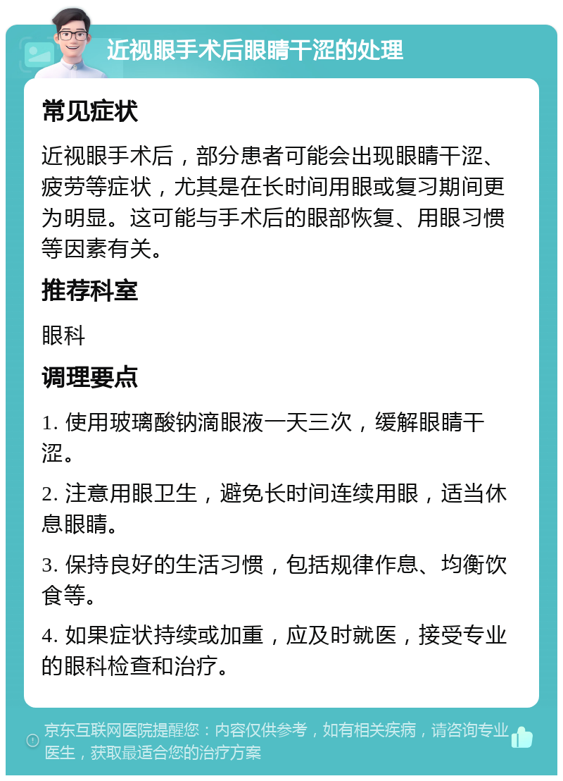 近视眼手术后眼睛干涩的处理 常见症状 近视眼手术后，部分患者可能会出现眼睛干涩、疲劳等症状，尤其是在长时间用眼或复习期间更为明显。这可能与手术后的眼部恢复、用眼习惯等因素有关。 推荐科室 眼科 调理要点 1. 使用玻璃酸钠滴眼液一天三次，缓解眼睛干涩。 2. 注意用眼卫生，避免长时间连续用眼，适当休息眼睛。 3. 保持良好的生活习惯，包括规律作息、均衡饮食等。 4. 如果症状持续或加重，应及时就医，接受专业的眼科检查和治疗。