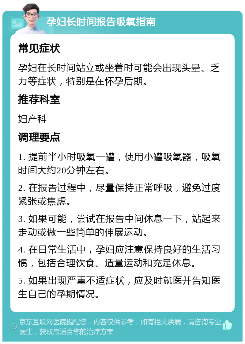 孕妇长时间报告吸氧指南 常见症状 孕妇在长时间站立或坐着时可能会出现头晕、乏力等症状，特别是在怀孕后期。 推荐科室 妇产科 调理要点 1. 提前半小时吸氧一罐，使用小罐吸氧器，吸氧时间大约20分钟左右。 2. 在报告过程中，尽量保持正常呼吸，避免过度紧张或焦虑。 3. 如果可能，尝试在报告中间休息一下，站起来走动或做一些简单的伸展运动。 4. 在日常生活中，孕妇应注意保持良好的生活习惯，包括合理饮食、适量运动和充足休息。 5. 如果出现严重不适症状，应及时就医并告知医生自己的孕期情况。