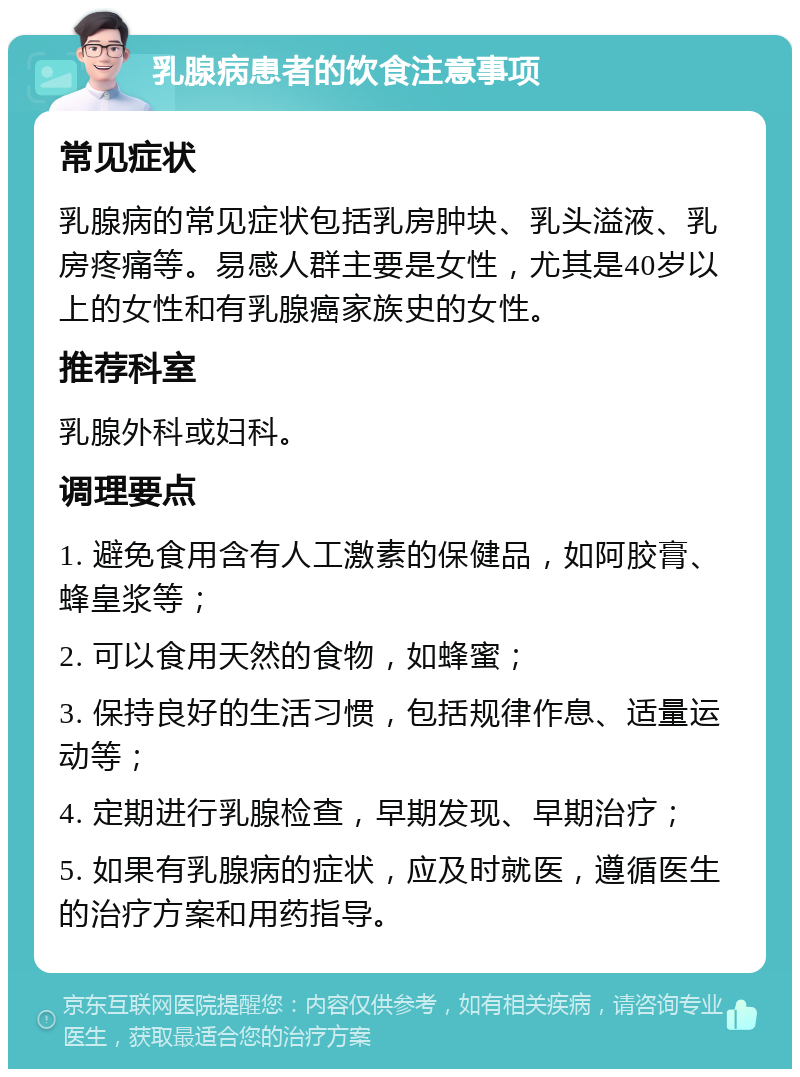 乳腺病患者的饮食注意事项 常见症状 乳腺病的常见症状包括乳房肿块、乳头溢液、乳房疼痛等。易感人群主要是女性，尤其是40岁以上的女性和有乳腺癌家族史的女性。 推荐科室 乳腺外科或妇科。 调理要点 1. 避免食用含有人工激素的保健品，如阿胶膏、蜂皇浆等； 2. 可以食用天然的食物，如蜂蜜； 3. 保持良好的生活习惯，包括规律作息、适量运动等； 4. 定期进行乳腺检查，早期发现、早期治疗； 5. 如果有乳腺病的症状，应及时就医，遵循医生的治疗方案和用药指导。