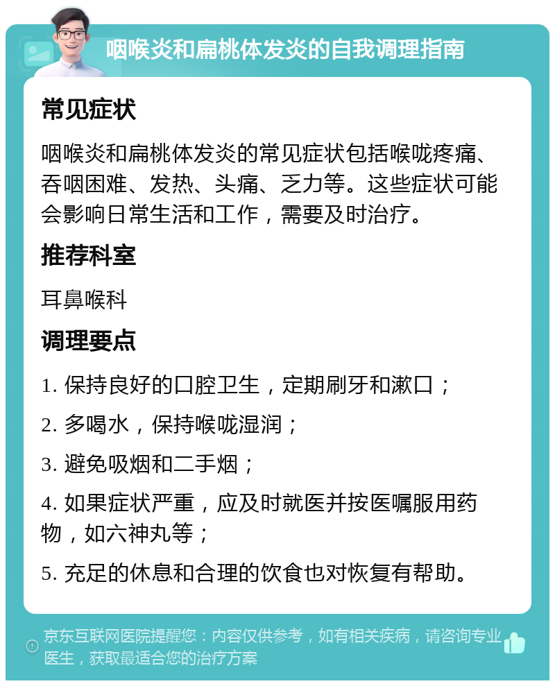 咽喉炎和扁桃体发炎的自我调理指南 常见症状 咽喉炎和扁桃体发炎的常见症状包括喉咙疼痛、吞咽困难、发热、头痛、乏力等。这些症状可能会影响日常生活和工作，需要及时治疗。 推荐科室 耳鼻喉科 调理要点 1. 保持良好的口腔卫生，定期刷牙和漱口； 2. 多喝水，保持喉咙湿润； 3. 避免吸烟和二手烟； 4. 如果症状严重，应及时就医并按医嘱服用药物，如六神丸等； 5. 充足的休息和合理的饮食也对恢复有帮助。