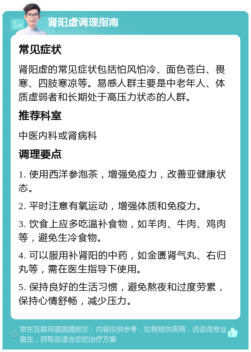 肾阳虚调理指南 常见症状 肾阳虚的常见症状包括怕风怕冷、面色苍白、畏寒、四肢寒凉等。易感人群主要是中老年人、体质虚弱者和长期处于高压力状态的人群。 推荐科室 中医内科或肾病科 调理要点 1. 使用西洋参泡茶，增强免疫力，改善亚健康状态。 2. 平时注意有氧运动，增强体质和免疫力。 3. 饮食上应多吃温补食物，如羊肉、牛肉、鸡肉等，避免生冷食物。 4. 可以服用补肾阳的中药，如金匮肾气丸、右归丸等，需在医生指导下使用。 5. 保持良好的生活习惯，避免熬夜和过度劳累，保持心情舒畅，减少压力。