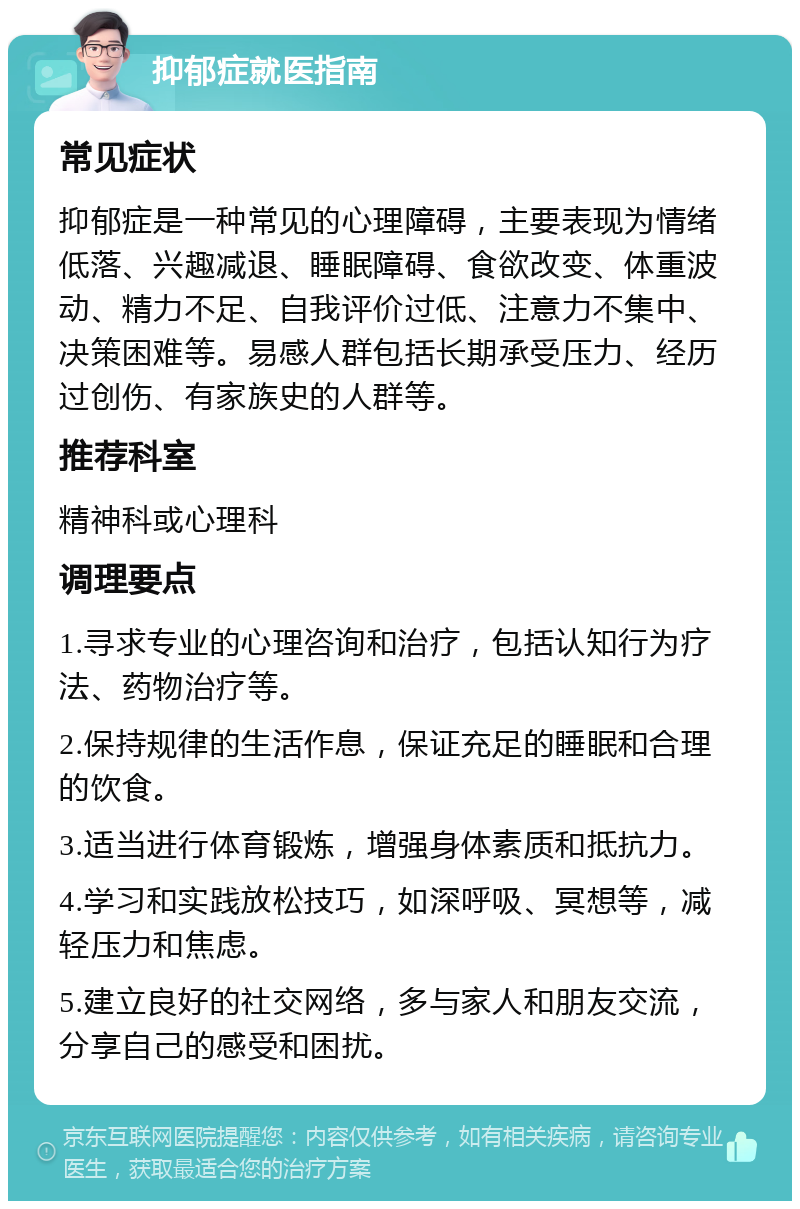 抑郁症就医指南 常见症状 抑郁症是一种常见的心理障碍，主要表现为情绪低落、兴趣减退、睡眠障碍、食欲改变、体重波动、精力不足、自我评价过低、注意力不集中、决策困难等。易感人群包括长期承受压力、经历过创伤、有家族史的人群等。 推荐科室 精神科或心理科 调理要点 1.寻求专业的心理咨询和治疗，包括认知行为疗法、药物治疗等。 2.保持规律的生活作息，保证充足的睡眠和合理的饮食。 3.适当进行体育锻炼，增强身体素质和抵抗力。 4.学习和实践放松技巧，如深呼吸、冥想等，减轻压力和焦虑。 5.建立良好的社交网络，多与家人和朋友交流，分享自己的感受和困扰。