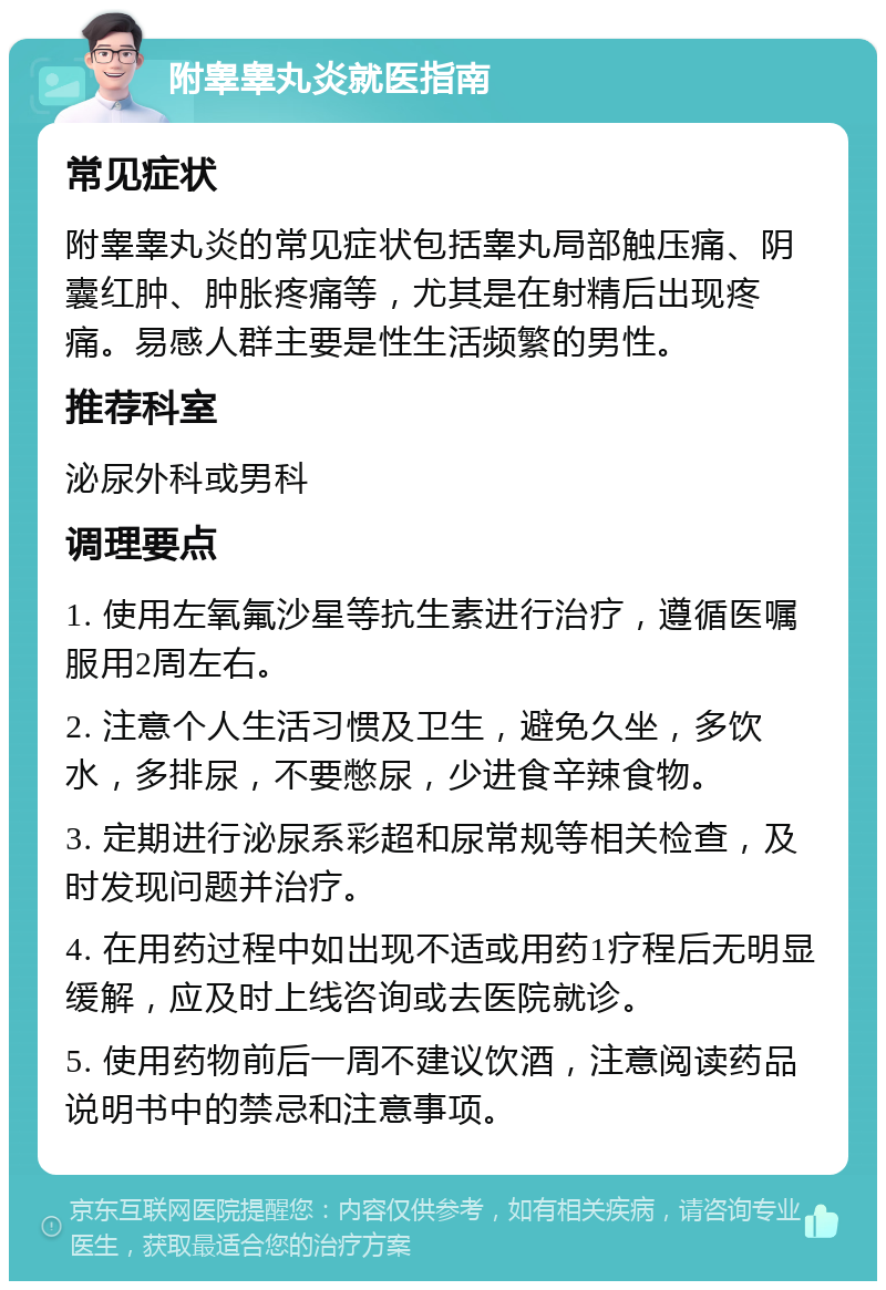 附睾睾丸炎就医指南 常见症状 附睾睾丸炎的常见症状包括睾丸局部触压痛、阴囊红肿、肿胀疼痛等，尤其是在射精后出现疼痛。易感人群主要是性生活频繁的男性。 推荐科室 泌尿外科或男科 调理要点 1. 使用左氧氟沙星等抗生素进行治疗，遵循医嘱服用2周左右。 2. 注意个人生活习惯及卫生，避免久坐，多饮水，多排尿，不要憋尿，少进食辛辣食物。 3. 定期进行泌尿系彩超和尿常规等相关检查，及时发现问题并治疗。 4. 在用药过程中如出现不适或用药1疗程后无明显缓解，应及时上线咨询或去医院就诊。 5. 使用药物前后一周不建议饮酒，注意阅读药品说明书中的禁忌和注意事项。