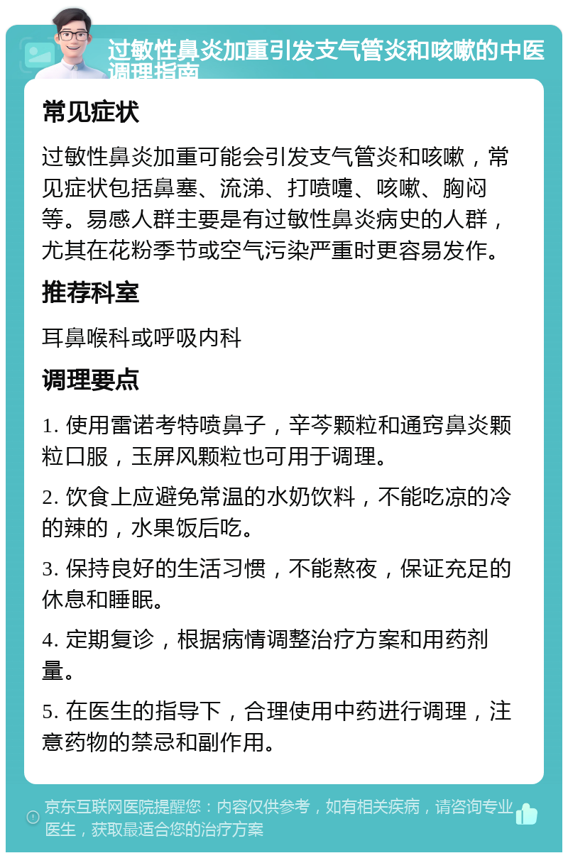 过敏性鼻炎加重引发支气管炎和咳嗽的中医调理指南 常见症状 过敏性鼻炎加重可能会引发支气管炎和咳嗽，常见症状包括鼻塞、流涕、打喷嚏、咳嗽、胸闷等。易感人群主要是有过敏性鼻炎病史的人群，尤其在花粉季节或空气污染严重时更容易发作。 推荐科室 耳鼻喉科或呼吸内科 调理要点 1. 使用雷诺考特喷鼻子，辛芩颗粒和通窍鼻炎颗粒口服，玉屏风颗粒也可用于调理。 2. 饮食上应避免常温的水奶饮料，不能吃凉的冷的辣的，水果饭后吃。 3. 保持良好的生活习惯，不能熬夜，保证充足的休息和睡眠。 4. 定期复诊，根据病情调整治疗方案和用药剂量。 5. 在医生的指导下，合理使用中药进行调理，注意药物的禁忌和副作用。