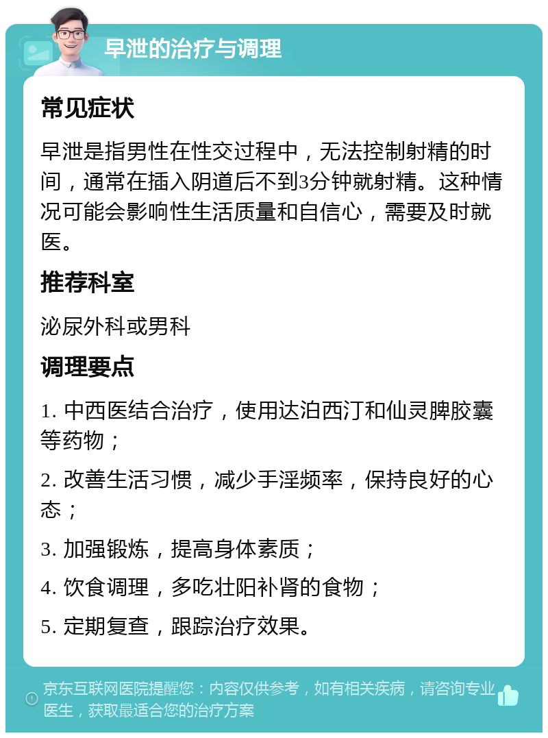 早泄的治疗与调理 常见症状 早泄是指男性在性交过程中，无法控制射精的时间，通常在插入阴道后不到3分钟就射精。这种情况可能会影响性生活质量和自信心，需要及时就医。 推荐科室 泌尿外科或男科 调理要点 1. 中西医结合治疗，使用达泊西汀和仙灵脾胶囊等药物； 2. 改善生活习惯，减少手淫频率，保持良好的心态； 3. 加强锻炼，提高身体素质； 4. 饮食调理，多吃壮阳补肾的食物； 5. 定期复查，跟踪治疗效果。