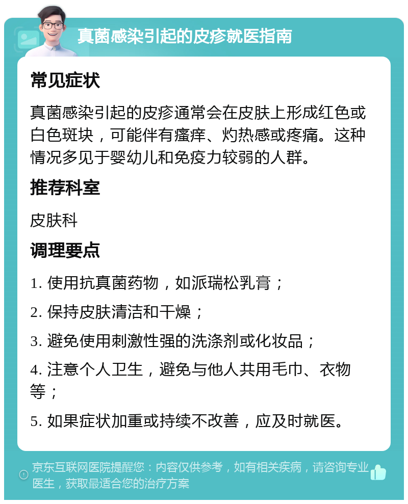 真菌感染引起的皮疹就医指南 常见症状 真菌感染引起的皮疹通常会在皮肤上形成红色或白色斑块，可能伴有瘙痒、灼热感或疼痛。这种情况多见于婴幼儿和免疫力较弱的人群。 推荐科室 皮肤科 调理要点 1. 使用抗真菌药物，如派瑞松乳膏； 2. 保持皮肤清洁和干燥； 3. 避免使用刺激性强的洗涤剂或化妆品； 4. 注意个人卫生，避免与他人共用毛巾、衣物等； 5. 如果症状加重或持续不改善，应及时就医。