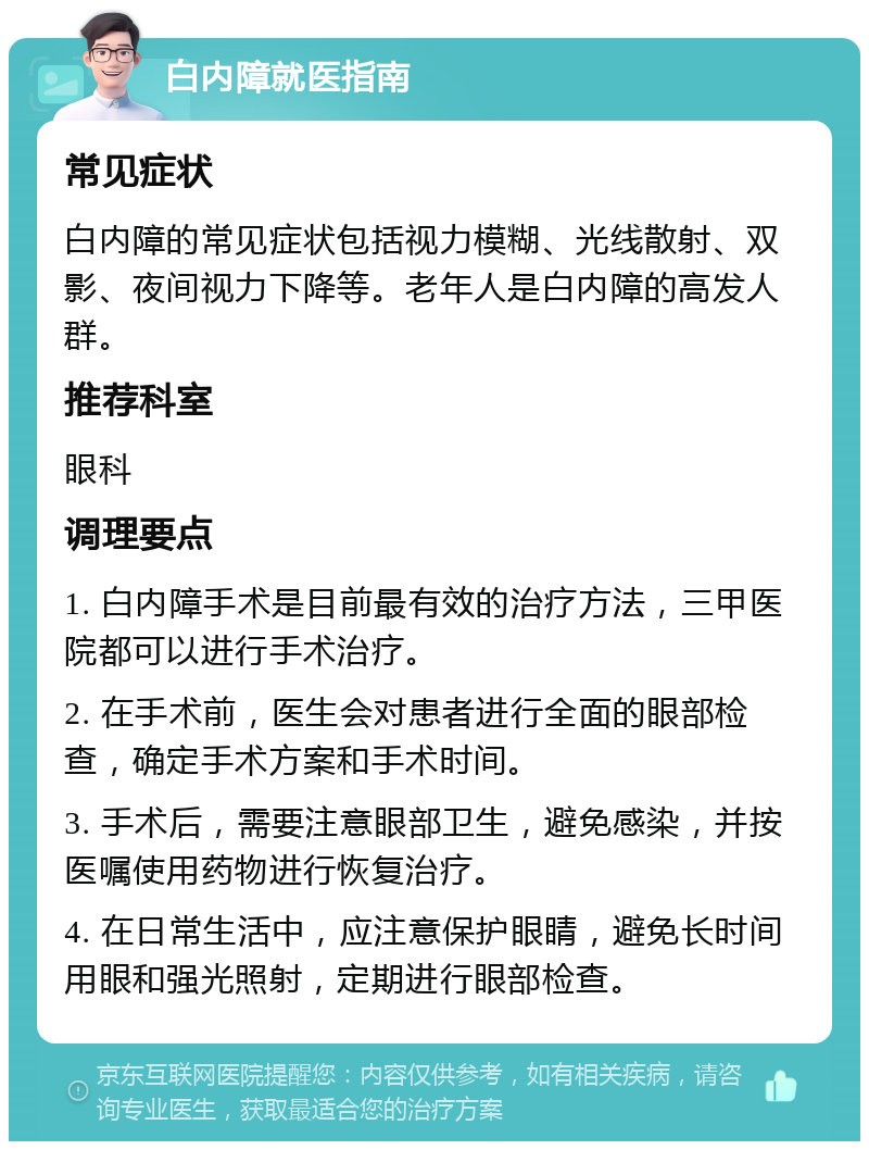 白内障就医指南 常见症状 白内障的常见症状包括视力模糊、光线散射、双影、夜间视力下降等。老年人是白内障的高发人群。 推荐科室 眼科 调理要点 1. 白内障手术是目前最有效的治疗方法，三甲医院都可以进行手术治疗。 2. 在手术前，医生会对患者进行全面的眼部检查，确定手术方案和手术时间。 3. 手术后，需要注意眼部卫生，避免感染，并按医嘱使用药物进行恢复治疗。 4. 在日常生活中，应注意保护眼睛，避免长时间用眼和强光照射，定期进行眼部检查。