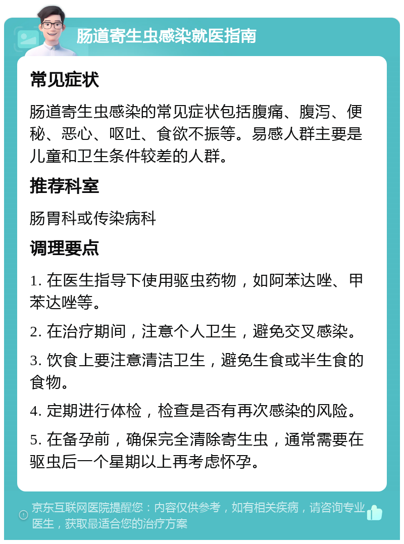 肠道寄生虫感染就医指南 常见症状 肠道寄生虫感染的常见症状包括腹痛、腹泻、便秘、恶心、呕吐、食欲不振等。易感人群主要是儿童和卫生条件较差的人群。 推荐科室 肠胃科或传染病科 调理要点 1. 在医生指导下使用驱虫药物，如阿苯达唑、甲苯达唑等。 2. 在治疗期间，注意个人卫生，避免交叉感染。 3. 饮食上要注意清洁卫生，避免生食或半生食的食物。 4. 定期进行体检，检查是否有再次感染的风险。 5. 在备孕前，确保完全清除寄生虫，通常需要在驱虫后一个星期以上再考虑怀孕。