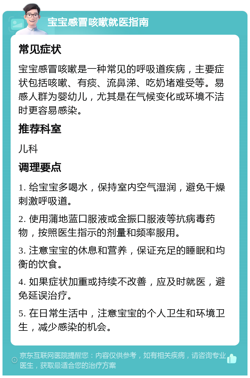 宝宝感冒咳嗽就医指南 常见症状 宝宝感冒咳嗽是一种常见的呼吸道疾病，主要症状包括咳嗽、有痰、流鼻涕、吃奶堵难受等。易感人群为婴幼儿，尤其是在气候变化或环境不洁时更容易感染。 推荐科室 儿科 调理要点 1. 给宝宝多喝水，保持室内空气湿润，避免干燥刺激呼吸道。 2. 使用蒲地蓝口服液或金振口服液等抗病毒药物，按照医生指示的剂量和频率服用。 3. 注意宝宝的休息和营养，保证充足的睡眠和均衡的饮食。 4. 如果症状加重或持续不改善，应及时就医，避免延误治疗。 5. 在日常生活中，注意宝宝的个人卫生和环境卫生，减少感染的机会。