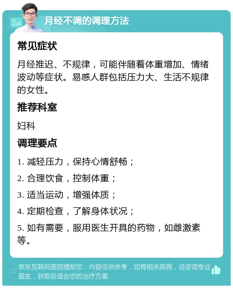 月经不调的调理方法 常见症状 月经推迟、不规律，可能伴随着体重增加、情绪波动等症状。易感人群包括压力大、生活不规律的女性。 推荐科室 妇科 调理要点 1. 减轻压力，保持心情舒畅； 2. 合理饮食，控制体重； 3. 适当运动，增强体质； 4. 定期检查，了解身体状况； 5. 如有需要，服用医生开具的药物，如雌激素等。