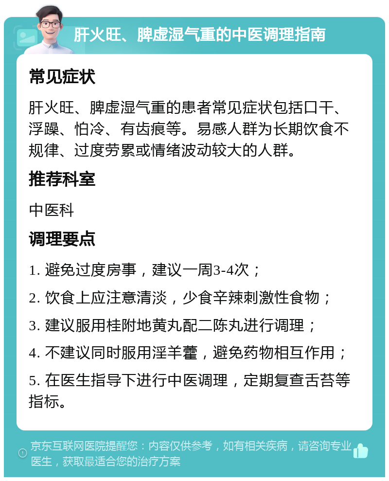 肝火旺、脾虚湿气重的中医调理指南 常见症状 肝火旺、脾虚湿气重的患者常见症状包括口干、浮躁、怕冷、有齿痕等。易感人群为长期饮食不规律、过度劳累或情绪波动较大的人群。 推荐科室 中医科 调理要点 1. 避免过度房事，建议一周3-4次； 2. 饮食上应注意清淡，少食辛辣刺激性食物； 3. 建议服用桂附地黄丸配二陈丸进行调理； 4. 不建议同时服用淫羊藿，避免药物相互作用； 5. 在医生指导下进行中医调理，定期复查舌苔等指标。